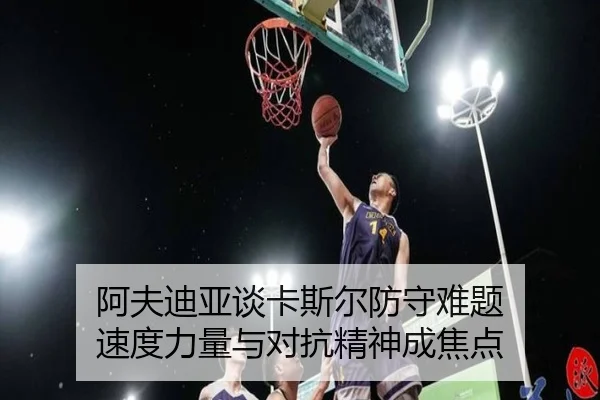 阿夫迪亚谈卡斯尔防守难题 速度力量与对抗精神成焦点 - xingkong.com